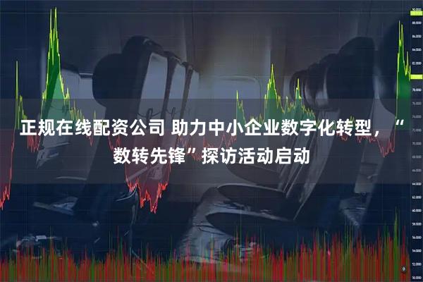 正规在线配资公司 助力中小企业数字化转型，“数转先锋”探访活动启动