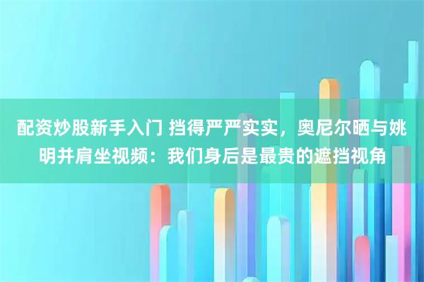 配资炒股新手入门 挡得严严实实，奥尼尔晒与姚明并肩坐视频：我们身后是最贵的遮挡视角