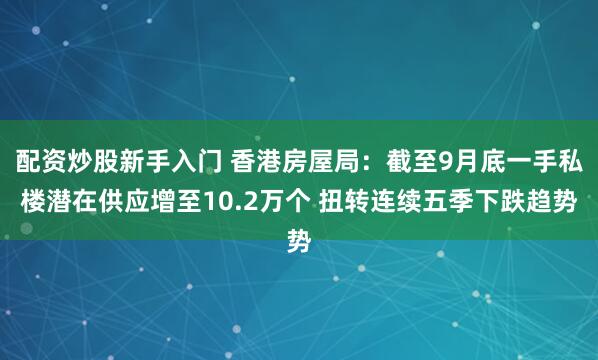 配资炒股新手入门 香港房屋局：截至9月底一手私楼潜在供应增至10.2万个 扭转连续五季下跌趋势
