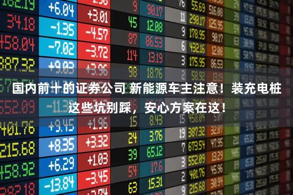 国内前十的证券公司 新能源车主注意！装充电桩这些坑别踩，安心方案在这！