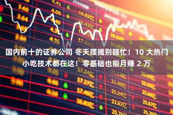 国内前十的证券公司 冬天摆摊别瞎忙！10 大热门小吃技术都在这！零基础也能月赚 2 万