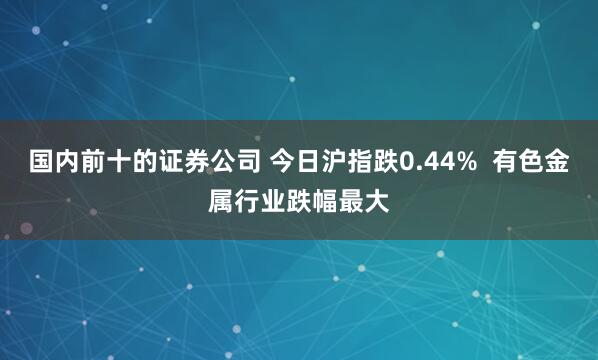国内前十的证券公司 今日沪指跌0.44%  有色金属行业跌幅最大