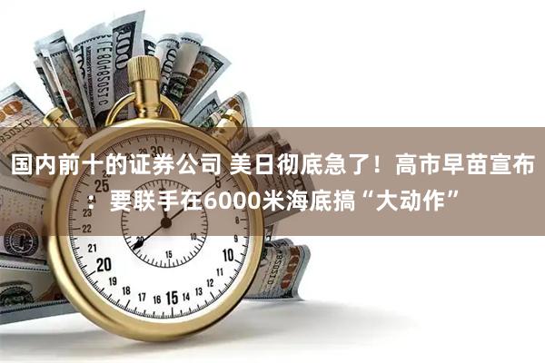 国内前十的证券公司 美日彻底急了！高市早苗宣布：要联手在6000米海底搞“大动作”