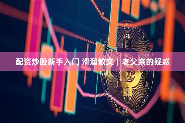 配资炒股新手入门 滑溜散文｜老父亲的疑惑