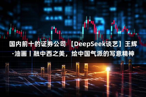 国内前十的证券公司 【DeepSeek谈艺】王辉·油画丨融中西之美，绘中国气派的写意精神