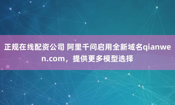 正规在线配资公司 阿里千问启用全新域名qianwen.com，提供更多模型选择