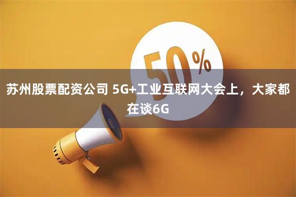 苏州股票配资公司 5G+工业互联网大会上，大家都在谈6G