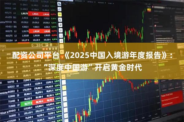 配资公司平台 《2025中国入境游年度报告》：“深度中国游”开启黄金时代