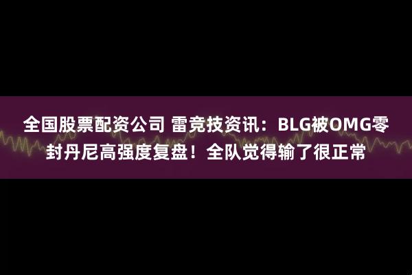 全国股票配资公司 雷竞技资讯：BLG被OMG零封丹尼高强度复盘！全队觉得输了很正常