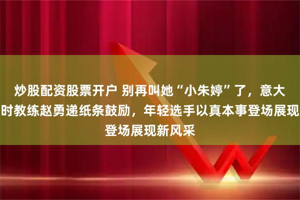 炒股配资股票开户 别再叫她“小朱婷”了，意大利集训时教练赵勇递纸条鼓励，年轻选手以真本事登场展现新风采