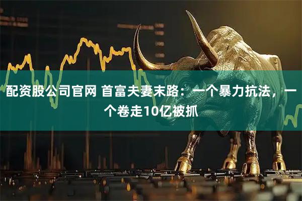 配资股公司官网 首富夫妻末路：一个暴力抗法，一个卷走10亿被抓