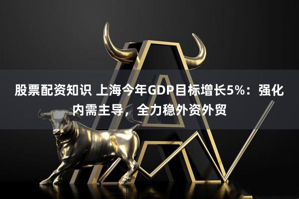 股票配资知识 上海今年GDP目标增长5%：强化内需主导，全力稳外资外贸