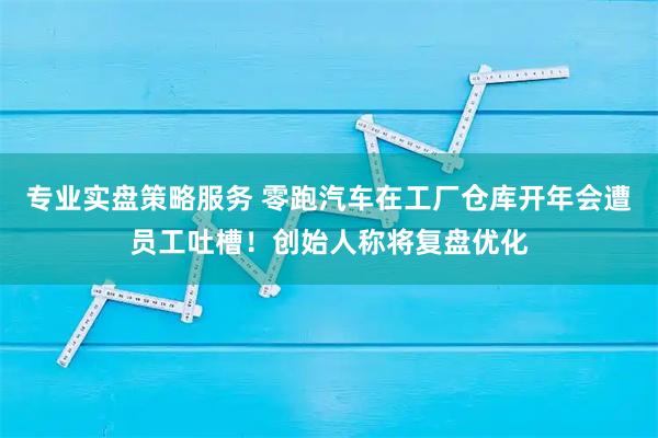 专业实盘策略服务 零跑汽车在工厂仓库开年会遭员工吐槽！创始人称将复盘优化