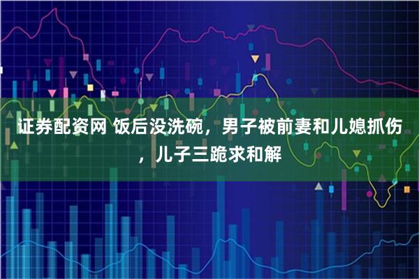 证券配资网 饭后没洗碗，男子被前妻和儿媳抓伤，儿子三跪求和解