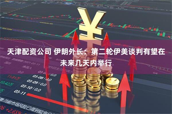 天津配资公司 伊朗外长：第二轮伊美谈判有望在未来几天内举行