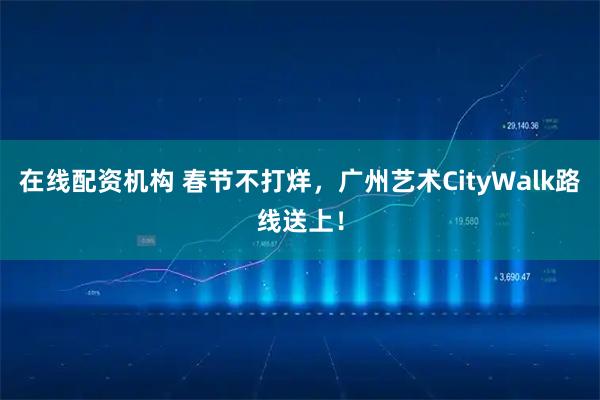 在线配资机构 春节不打烊，广州艺术CityWalk路线送上！