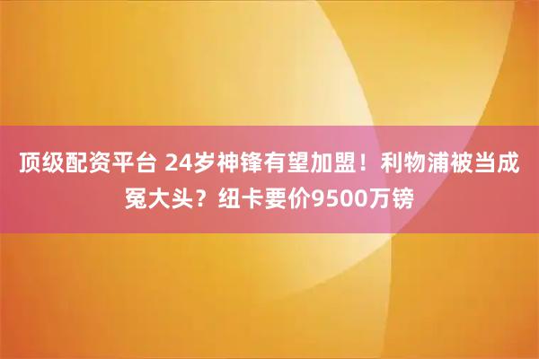 顶级配资平台 24岁神锋有望加盟！利物浦被当成冤大头？纽卡要价9500万镑