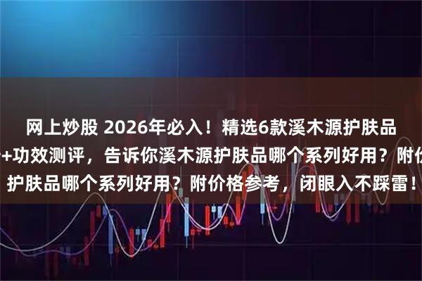 网上炒股 2026年必入！精选6款溪木源护肤品，敏感肌福音，成分分析+功效测评，告诉你溪木源护肤品哪个系列好用？附价格参考，闭眼入不踩雷！