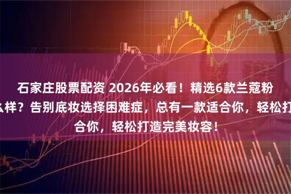 石家庄股票配资 2026年必看！精选6款兰蔻粉底液测评怎么样？告别底妆选择困难症，总有一款适合你，轻松打造完美妆容！