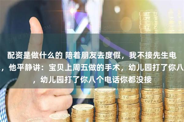 配资是做什么的 陪着朋友去度假，我不接先生电话，一周后回来，他平静讲：宝贝上周五做的手术，幼儿园打了你八个电话你都没接