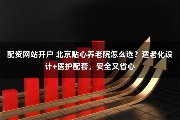 配资网站开户 北京贴心养老院怎么选？适老化设计+医护配套，安全又省心