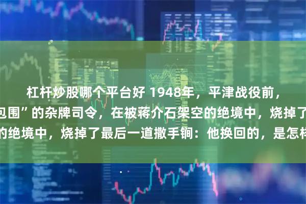 杠杆炒股哪个平台好 1948年，平津战役前，一个被几十万中央军“包围”的杂牌司令，在被蒋介石架空的绝境中，烧掉了最后一道撒手锏：他换回的，是怎样一条生路