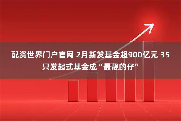 配资世界门户官网 2月新发基金超900亿元 35只发起式基金成“最靓的仔”