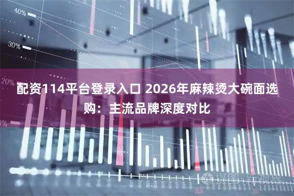 配资114平台登录入口 2026年麻辣烫大碗面选购：主流品牌深度对比