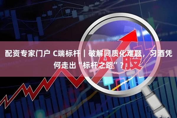 配资专家门户 C端标杆｜破解同质化难题，习酒凭何走出“标杆之路”？