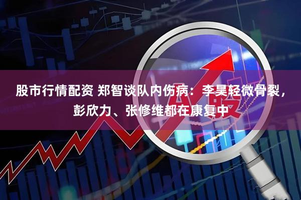 股市行情配资 郑智谈队内伤病：李昊轻微骨裂，彭欣力、张修维都在康复中