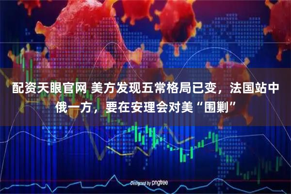 配资天眼官网 美方发现五常格局已变，法国站中俄一方，要在安理会对美“围剿”