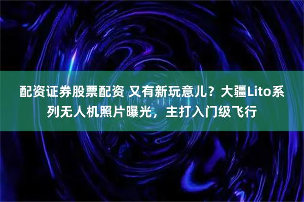 配资证券股票配资 又有新玩意儿？大疆Lito系列无人机照片曝光，主打入门级飞行