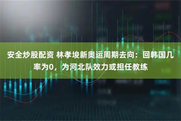 安全炒股配资 林孝埈新奥运周期去向：回韩国几率为0，为河北队效力或担任教练