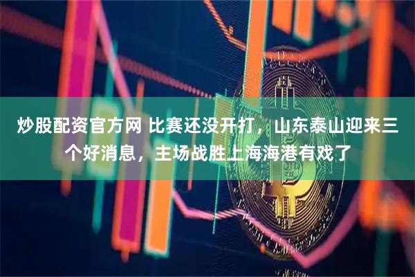 炒股配资官方网 比赛还没开打，山东泰山迎来三个好消息，主场战胜上海海港有戏了