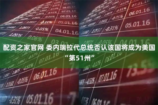 配资之家官网 委内瑞拉代总统否认该国将成为美国“第51州”