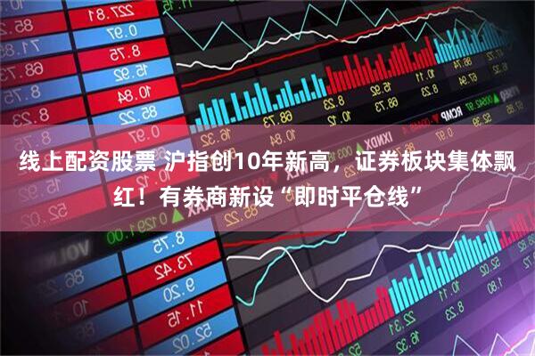 线上配资股票 沪指创10年新高，证券板块集体飘红！有券商新设“即时平仓线”