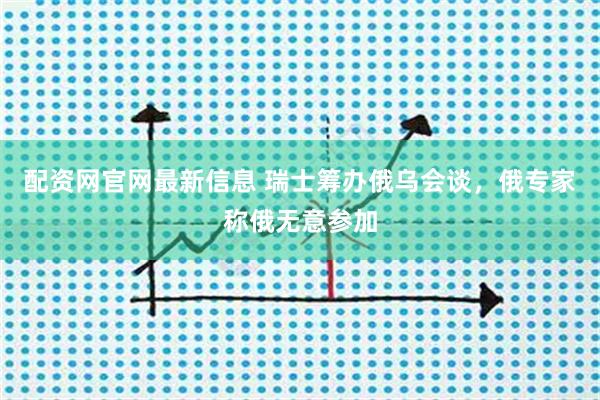 配资网官网最新信息 瑞士筹办俄乌会谈，俄专家称俄无意参加